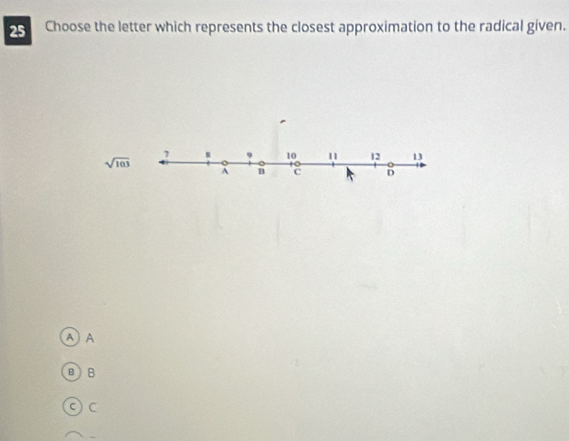 Choose the letter which represents the closest approximation to the radical given.
7 8
sqrt(103)
10 11 12 13
A c
D
A A
BB
ς C