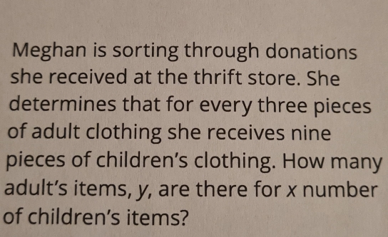 Meghan is sorting through donations 
she received at the thrift store. She 
determines that for every three pieces 
of adult clothing she receives nine 
pieces of children’s clothing. How many 
adult’s items, y, are there for x number 
of children's items?