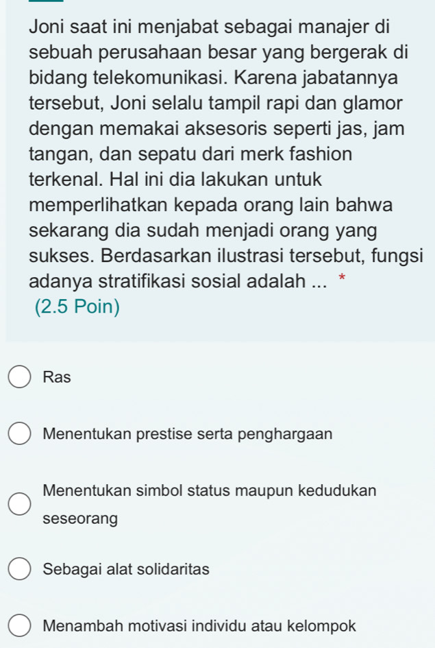 Joni saat ini menjabat sebagai manajer di
sebuah perusahaan besar yang bergerak di
bidang telekomunikasi. Karena jabatannya
tersebut, Joni selalu tampil rapi dan glamor
dengan memakai aksesoris seperti jas, jam
tangan, dan sepatu dari merk fashion
terkenal. Hal ini dia lakukan untuk
memperlihatkan kepada orang lain bahwa
sekarang dia sudah menjadi orang yang
sukses. Berdasarkan ilustrasi tersebut, fungsi
adanya stratifikasi sosial adalah ... *
(2.5 Poin)
Ras
Menentukan prestise serta penghargaan
Menentukan simbol status maupun kedudukan
seseorang
Sebagai alat solidaritas
Menambah motivasi individu atau kelompok