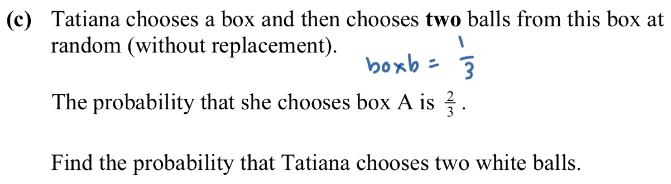 Tatiana chooses a box and then chooses two balls from this box at 
random (without replacement). 
The probability that she chooses box A is  2/3 . 
Find the probability that Tatiana chooses two white balls.