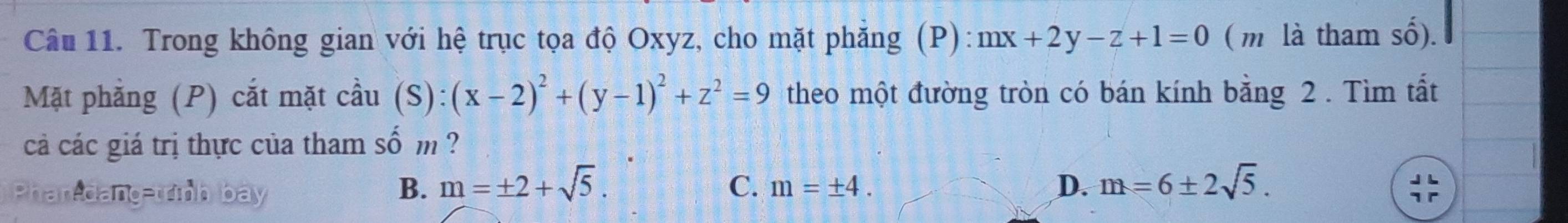 Trong không gian với hệ trục tọa độ Oxyz, cho mặt phăng (P): mx+2y-z+1=0 ( m là tham số).
Mặt phẳng (P) cắt mặt cdot aau(S):(x-2)^2+(y-1)^2+z^2=9 theo một đường tròn có bán kính bằng 2. Tìm tất
cá các giá trị thực của tham số m ?
Phan-dang-trình ba
B. m=± 2+sqrt(5). C. m=± 4. D. m=6± 2sqrt(5).