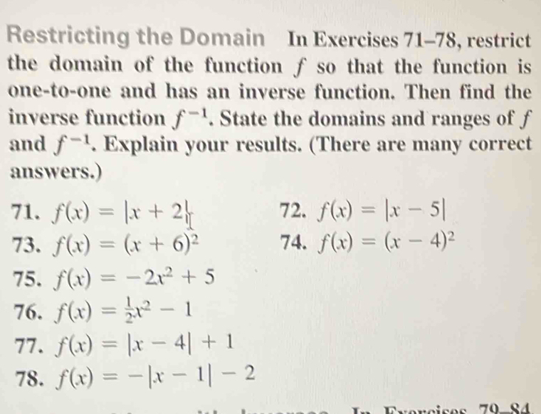 Restricting the Domain In Exercises 71-78, restrict 
the domain of the function ƒ so that the function is 
one-to-one and has an inverse function. Then find the 
inverse function f^(-1). State the domains and ranges of f
and f^(-1). Explain your results. (There are many correct 
answers.) 
71. f(x)=|x+2| 72. f(x)=|x-5|
73. f(x)=(x+6)^2 74. f(x)=(x-4)^2
75. f(x)=-2x^2+5
76. f(x)= 1/2 x^2-1
77. f(x)=|x-4|+1
78. f(x)=-|x-1|-2