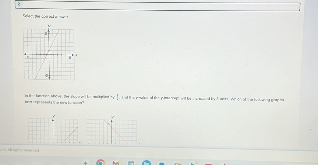 Select the correct answer. 
In the function above, the slope will be multiplied by  1/2  , and the y -value of the y-intercept will be increased by 3 units. Which of the following graphs 
best represents the new function? 
um. All rights reserved