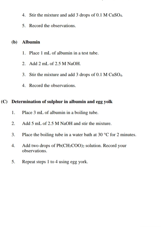 Stir the mixture and add 3 drops of 0.1 M CuSO₄. 
5. Record the observations. 
(b) Albumin 
1. Place 1 mL of albumin in a test tube. 
2. Add 2 mL of 2.5 M NaOH. 
3. Stir the mixture and add 3 drops of 0.1 M CuSO₄
4. Record the observations. 
(C) Determination of sulphur in albumin and egg yolk 
1. Place 3 mL of albumin in a boiling tube. 
2. Add 5 mL of 2.5 M NaOH and stir the mixture. 
3. Place the boiling tube in a water bath at 30°C for 2 minutes. 
4. Add two drops of Pb(CH_3COO) 2 solution. Record your 
observations. 
5. Repeat steps 1 to 4 using egg york.