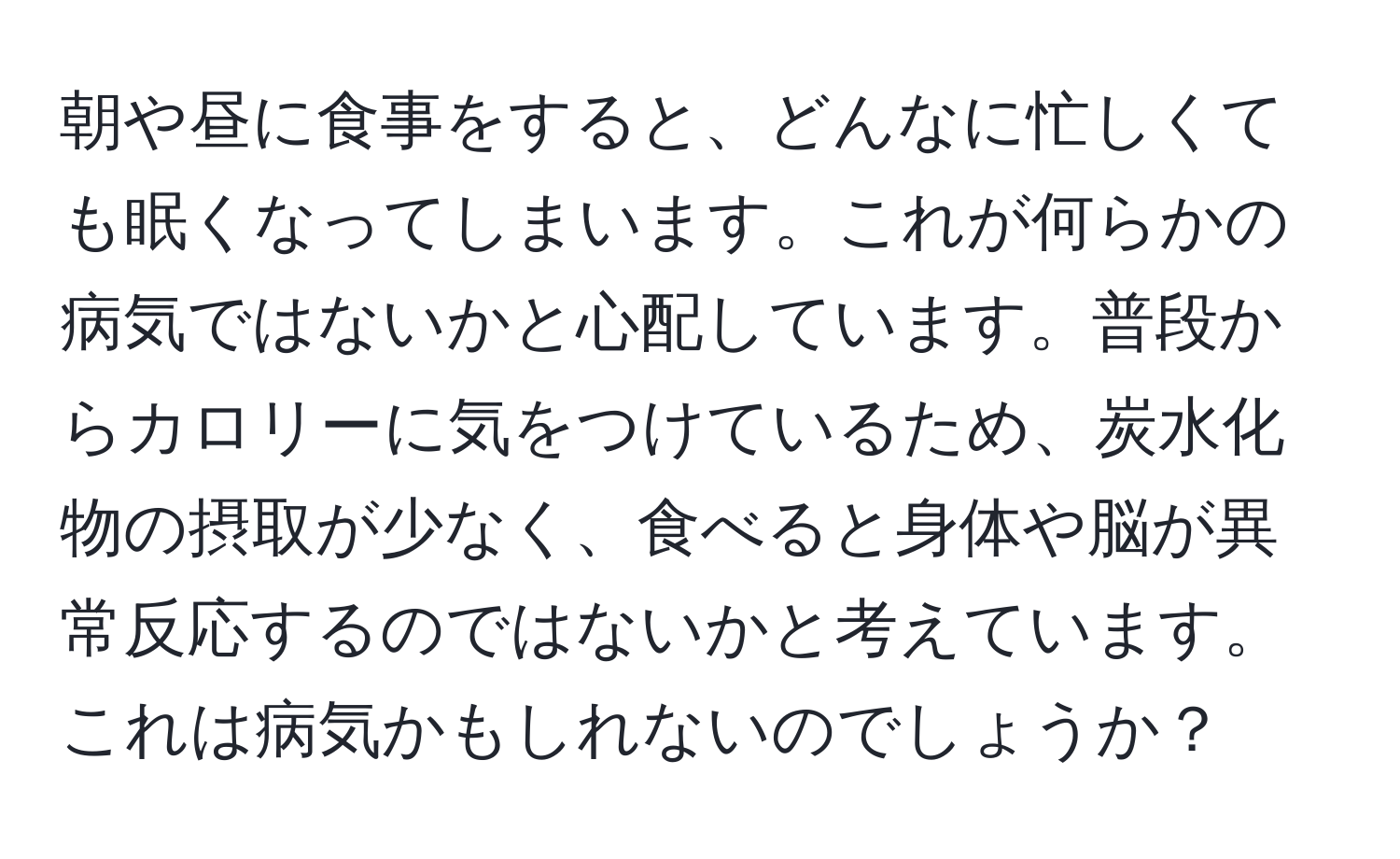 朝や昼に食事をすると、どんなに忙しくても眠くなってしまいます。これが何らかの病気ではないかと心配しています。普段からカロリーに気をつけているため、炭水化物の摂取が少なく、食べると身体や脳が異常反応するのではないかと考えています。これは病気かもしれないのでしょうか？