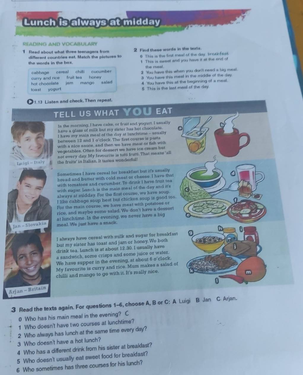 Lunch is always at midday
READING AND VOCABULARY
1 Read about what three teenagers from 2 Find these words in the texts.
different countries eat. Match the pictures to 0 This is the first meal of the day, breakfact
the words in the box. 1 This is sweet and you have it at the end of
the meal.
cabbage cereal chilli cucumber 2 You have this when you don't need a big meal.
curry and rice fruit tea honey 3 You have this meal in the middle of the day.
hot chocolate jam mango salad 4 You have this at the beginning of a meal.
toast yogurt 5 This is the last meal of the day.
1.13 Listen and check. Then repeat.
TELL US WHAT YOU EAT
In the morning, I have cake, or fruit and yogurt. I usually
have a glass of milk but my sister has hot chocolate.
I have my main meal of the day at lunchtime - usually
between 12 and 1 o'clock. The first course is pasta
with a nice sauce, and then we have meat or fish with
vegetables. Often for dessert we have ice cream but
not every day. My favourite is tutti frutti. That means 'all
Iarigi - Italy the fruits' in Italian. It tastes wonderful!
Sometimes I have cereal for breakfast but it's usually
bread and butter with cold meat or cheese. I have that
with tomatoes and cucumber. To drink I have fruit tea
with sugar. Lunch is the main meal of the day and it's
always at midday. For the first course, we have soup.
I like cabbage soup best but chicken soup is good too.
For the main course, we have meat with potatoes or
rice, and maybe some salad.We don't have a dessert
at lunchtime. In the evening, we never have a big
Jan - Slovakia
meal. We just have a snack.
I always have cereal with milk and sugar for breakfast
but my sister has toast and jam or honey.We both
drink tea. Lunch is at about 12.30. I usually have
a sandwich, some crisps and some juice or water.
We have supper in the evening, at about 6 o’clock.
My favourite is curry and rice. Mum makes a salad of
chilli and mango to go with it. It's really nice.
Ax jan - Britain
3 Read the texts again. For questions 1-6, choose A, B or C: A Luigi B Jan C Arjan.
0 Who has his main meal in the evening? C
1 Who doesn't have two courses at lunchtime?
2 Who always has lunch at the same time every day?
3 Who doesn't have a hot lunch?
4 Who has a different drink from his sister at breakfast?
5 Who doesn't usually eat sweet food for breakfast?
6 Who sometimes has three courses for his lunch?