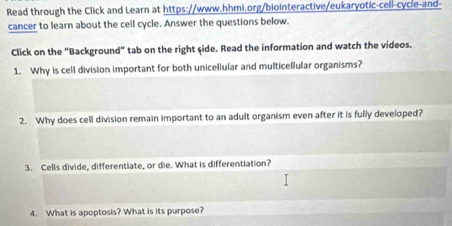 Read through the Click and Learn at https://www.hhmi.org/biointeractive/eukaryotic-cell-cycle-and- 
cancer to learn about the cell cycle. Answer the questions below. 
Click on the “Background” tab on the right side. Read the information and watch the videos. 
1. Why is cell division important for both unicellular and multicellular organisms? 
2. Why does cell division remain important to an adult organism even after it is fully developed? 
3. Cells divide, differentiate, or die. What is differentiation? 
4. What is apoptosis? What is its purpose?