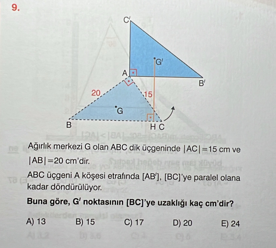 Ağırlık merkezi G olan ABC dik üçgeninde |AC|=15cm ve
|AB|=20cm' dir.
ABC üçgeni A köşesi etrafında [AB'],[BC]' 'ye paralel olana
kadar döndürülüyor.
Buna göre, G' noktasının [BC]'ye uzaklığı kaç cm'dir?
A) 13 B) 15 C) 17 D) 20 E) 24