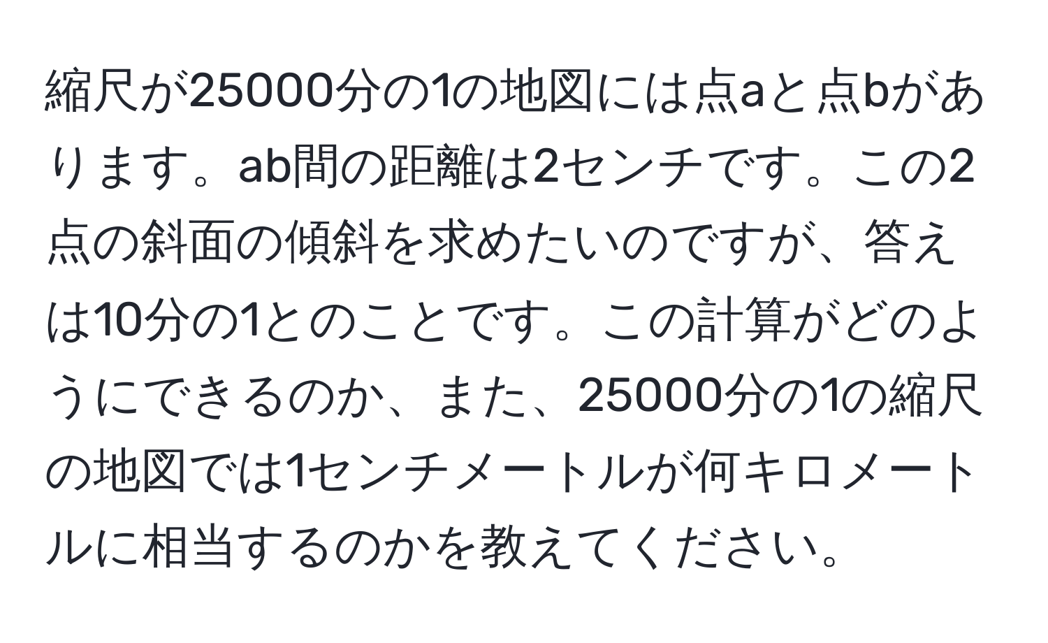 縮尺が25000分の1の地図には点aと点bがあります。ab間の距離は2センチです。この2点の斜面の傾斜を求めたいのですが、答えは10分の1とのことです。この計算がどのようにできるのか、また、25000分の1の縮尺の地図では1センチメートルが何キロメートルに相当するのかを教えてください。