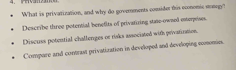 PHvauzaton. 
What is privatization, and why do governments consider this economic strategy? 
Describe three potential benefits of privatizing state-owned enterprises. 
Discuss potential challenges or risks associated with privatization. 
Compare and contrast privatization in developed and developing economies.