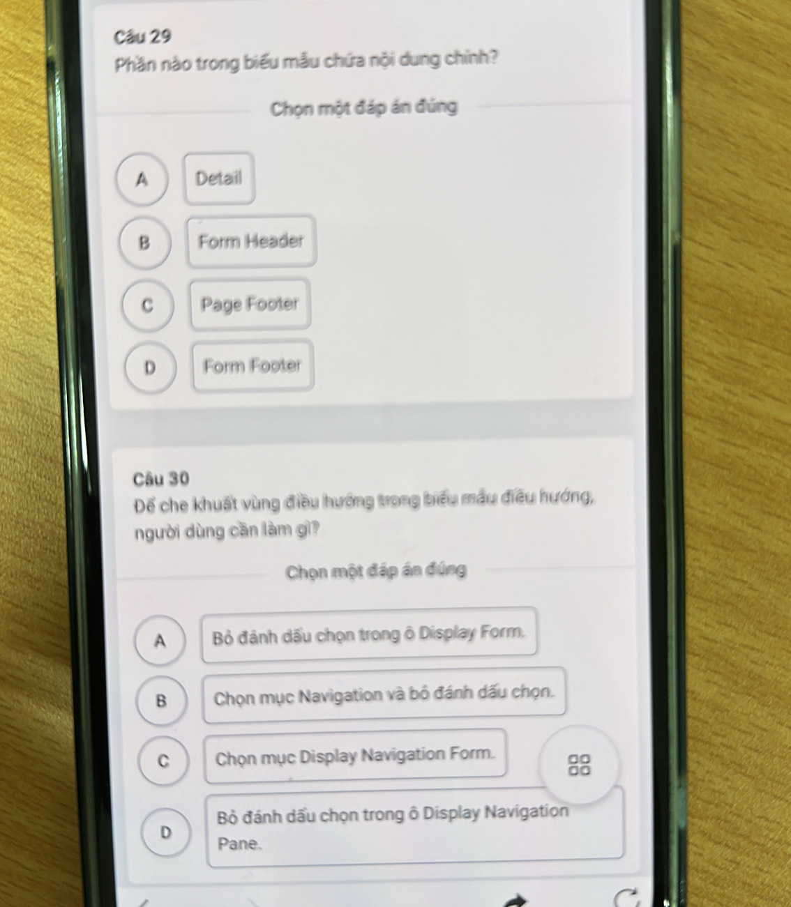 Phần nào trong biểu mẫu chứa nội dung chính?
Chọn một đáp án đúng
A Detail
B Form Header
c Page Footer
D Form Footer
Câu 30
Để che khuất vùng điều hướng trong biểu mẫu điều hướng,
người dùng cần làm gì?
Chọn một đáp án đúng
A Bỏ đánh dấu chọn trong ô Display Form.
B Chọn mục Navigation và bỏ đánh dấu chọn.
C Chọn mục Display Navigation Form.
00
Bỏ đánh dấu chọn trong ô Display Navigation
D Pane.
