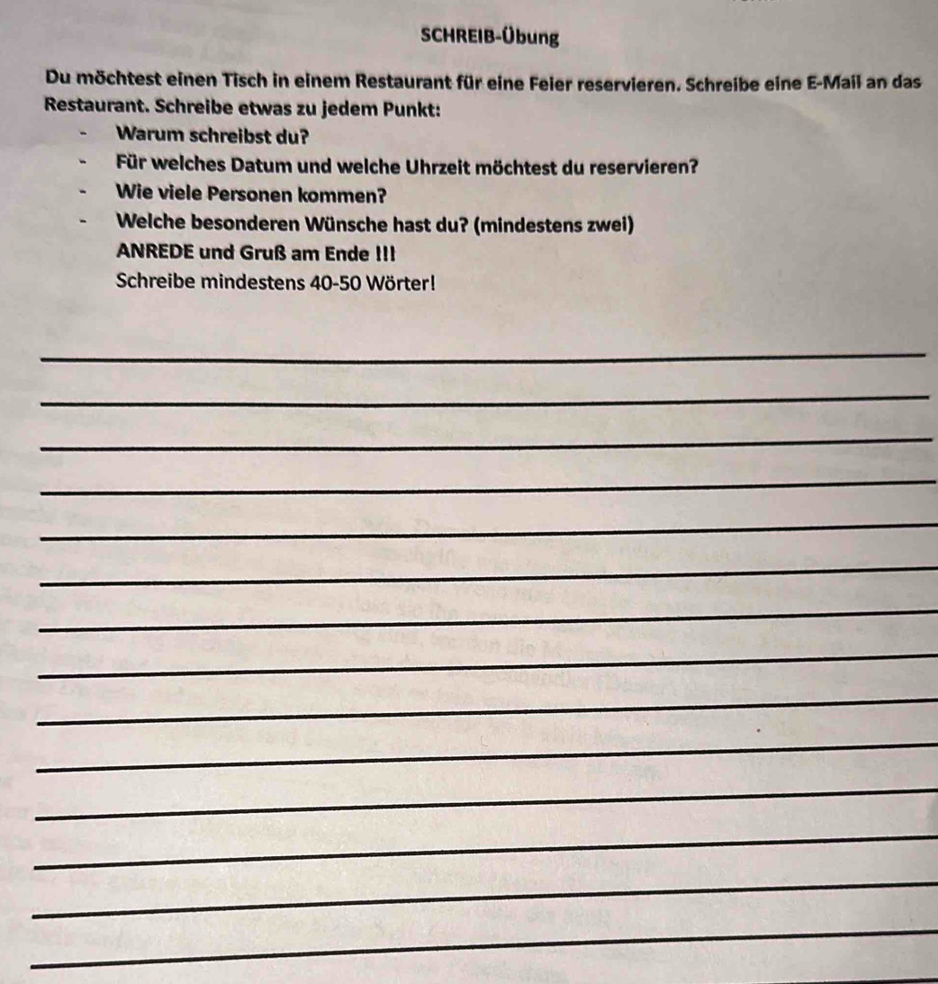 SCHREIB-Übung 
Du möchtest einen Tisch in einem Restaurant für eine Feier reservieren. Schreibe eine E-Mail an das 
Restaurant. Schreibe etwas zu jedem Punkt: 
Warum schreibst du? 
Für welches Datum und welche Uhrzeit möchtest du reservieren? 
Wie viele Personen kommen? 
Welche besonderen Wünsche hast du? (mindestens zwei) 
ANREDE und Gruß am Ende III 
Schreibe mindestens 40-50 Wörter! 
_ 
_ 
_ 
_ 
_ 
_ 
_ 
_ 
_ 
_ 
_ 
_ 
_ 
_