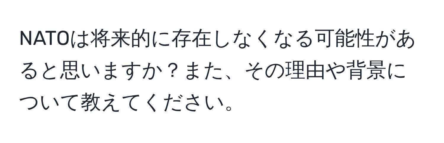 NATOは将来的に存在しなくなる可能性があると思いますか？また、その理由や背景について教えてください。