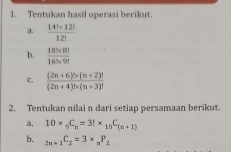 Tentukan hasil operasi berikut. 
a.  (14!+12!)/12! 
b.  (18!* 8!)/16!* 9! 
C.  ((2n+6)!* (n+2)!)/(2n+4)!* (n+3)! 
2. Tentukan nilai n dari setiap persamaan berikut. 
a. 10* _9C_n=3!* _10C_(n+1)
b. _2n+1C_2=3* _nP_2