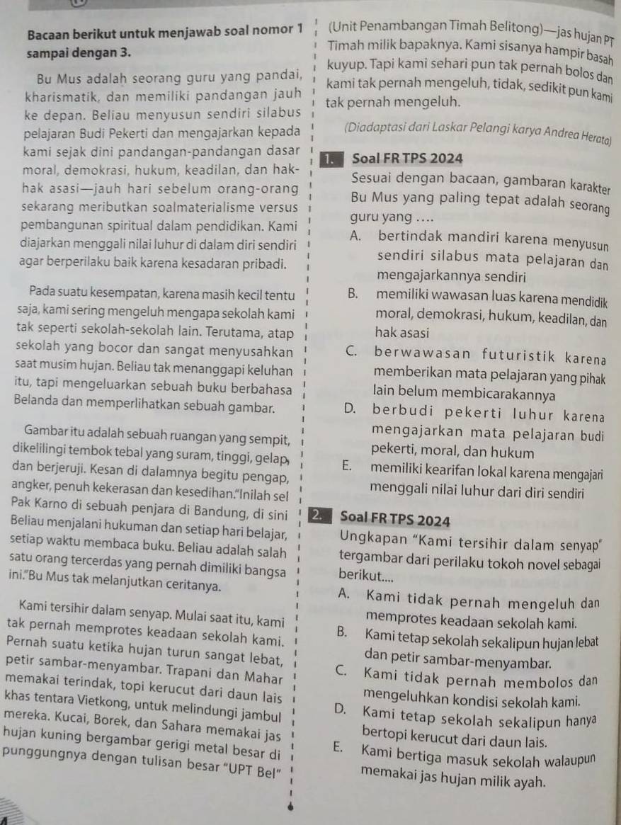 Bacaan berikut untuk menjawab soal nomor 1 (Unit Penambangan Timah Belitong)—jas hujan P
sampai dengan 3.
Timah milik bapaknya. Kami sisanya hampir basah
Bu Mus adalah seorang guru yang pandai,
kuyup. Tapi kami sehari pun tak pernah bolos dan
kami tak pernah mengeluh, tidak, sedikit pun kami
kharismatik, dan memiliki pandangan jauh
ke depan. Beliau menyusun sendiri silabus tak pernah mengeluh.
pelajaran Budi Pekerti dan mengajarkan kepada (Diadaptasi dari Laskar Pelangi karya Andrea Herata)
kami sejak dini pandangan-pandangan dasar  Soal FR TPS 2024
moral, demokrasi, hukum, keadilan, dan hak-
Sesuai dengan bacaan, gambaran karakter
hak asasi—jauh hari sebelum orang-orang Bu Mus yang paling tepat adalah seorang
sekarang meributkan soalmaterialisme versus
guru yang ....
pembangunan spiritual dalam pendidikan. Kami A. bertindak mandiri karena menyusun
diajarkan menggali nilai luhur di dalam diri sendiri sendiri silabus mata pelajaran dan
agar berperilaku baik karena kesadaran pribadi.
mengajarkannya sendiri
Pada suatu kesempatan, karena masih kecil tentu B. memiliki wawasan luas karena mendidik
saja, kami sering mengeluh mengapa sekolah kami
moral, demokrasi, hukum, keadilan, dan
tak seperti sekolah-sekolah lain. Terutama, atap hak asasi
sekolah yang bocor dan sangat menyusahkan C. berwawasan futuristik karena
saat musim hujan. Beliau tak menanggapi keluhan memberikan mata pelajaran yang pihak
itu, tapi mengeluarkan sebuah buku berbahasa lain belum membicarakannya
Belanda dan memperlihatkan sebuah gambar. D. berbudi pekerti luhur karena
mengajarkan mata pelajaran budi
Gambar itu adalah sebuah ruangan yang sempit, pekerti, moral, dan hukum
dikelilingi tembok tebal yang suram, tinggi, gelap, E. memiliki kearifan lokal karena mengajari
dan berjeruji. Kesan di dalamnya begitu pengap,
angker, penuh kekerasan dan kesedihan.“Inilah sel
menggali nilai luhur dari diri sendiri
Pak Karno di sebuah penjara di Bandung, di sini 2 Soal FR TPS 2024
Beliau menjalani hukuman dan setiap hari belajar, Ungkapan “Kami tersihir dalam senyap”
setiap waktu membaca buku. Beliau adalah salah tergambar dari perilaku tokoh novel sebagai
satu orang tercerdas yang pernah dimiliki bangsa berikut....
ini."Bu Mus tak melanjutkan ceritanya. A. Kami tidak pernah mengeluh dan
Kami tersihir dalam senyap. Mulai saat itu, kami memprotes keadaan sekolah kami.
tak pernah memprotes keadaan sekolah kami. B. Kami tetap sekolah sekalipun hujan lebat
Pernah suatu ketika hujan turun sangat lebat,
dan petir sambar-menyambar.
petir sambar-menyambar. Trapani dan Mahar C. Kami tidak pernah membolos dan
memakai terindak, topi kerucut dari daun lais mengeluhkan kondisi sekolah kami.
khas tentara Vietkong, untuk melindungi jambul D. Kami tetap sekolah sekalipun hanya
mereka. Kucai, Borek, dan Sahara memakai jas bertopi kerucut dari daun lais.
hujan kuning bergambar gerigi metal besar di E. Kami bertiga masuk sekolah walaupun
punggungnya dengan tulisan besar “UPT Bel” memakai jas hujan milik ayah.