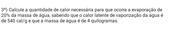 3°) Calcule a quantidade de calor necessária para que ocorra a evaporação de
20% da massa de água, sabendo que o calor latente de vaporização da água é 
de 540 cal/g e que a massa de água é de 4 quilogramas.