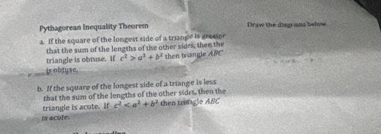 Pythagorean Inequality Theorem Draw the diagrains below. 
a. If the square of the longest side of a triangc is greater 
that the sum of the lengths of the other sides, then the 
triangle is obtuse. If c^2>a^2+b^2 then triangle ABC
(-2)()..8
is obtuse. 
b. If the square of the longest side of a triange is less 
that the sum of the lengths of the other sides, then the 
triangle is acute. If c^2 then trimagle ABC
is acute.