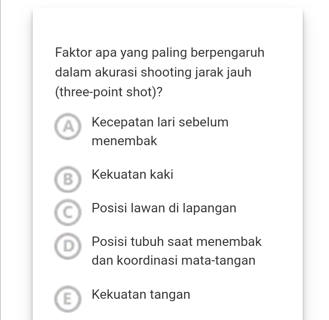 Faktor apa yang paling berpengaruh
dalam akurasi shooting jarak jauh
(three-point shot)?
a Kecepatan lari sebelum
menembak
Kekuatan kaki
Posisi Iawan di lapangan
D Posisi tubuh saat menembak
dan koordinasi mata-tangan
Kekuatan tangan