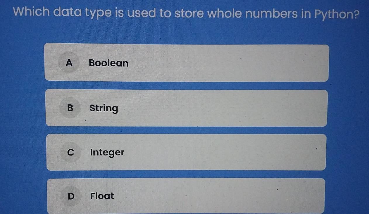 Which data type is used to store whole numbers in Python?
A Boolean
B String
C Integer
D Float