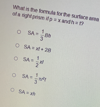 What is the formula for the surface area
of a right prism if p=x and h=t 2
SA= 1/3 Bh
SA=xt+2B
SA= 1/2 xl
SA= 1/3 π r^2t
SA=xh