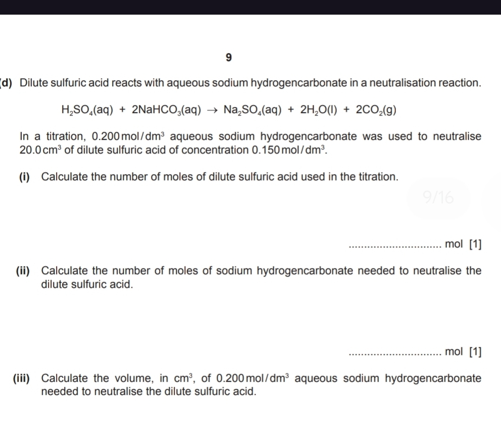 9 
(d) Dilute sulfuric acid reacts with aqueous sodium hydrogencarbonate in a neutralisation reaction.
H_2SO_4(aq)+2NaHCO_3(aq)to Na_2SO_4(aq)+2H_2O(l)+2CO_2(g)
In a titration, 0.200mol/dm^3 aqueous sodium hydrogencarbonate was used to neutralise
20.0cm^3 of dilute sulfuric acid of concentration 0.150mol/dm^3. 
(i) Calculate the number of moles of dilute sulfuric acid used in the titration. 
_mol [1] 
(ii) Calculate the number of moles of sodium hydrogencarbonate needed to neutralise the 
dilute sulfuric acid. 
_mol [1] 
(iii) Calculate the volume, in cm^3 , of 0.200mol/dm^3 aqueous sodium hydrogencarbonate 
needed to neutralise the dilute sulfuric acid.