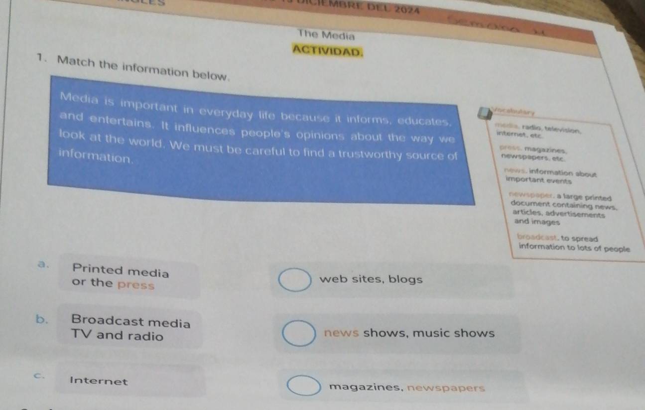 IIéMbre del 2024

The Media

ACTIVIDAD.
1. Match the information below.
Incaloutary
Media is important in everyday life because it informs, educates. média, radio, television,
and entertains. It influences people's opinions about the way we press. magazines.
internet, etc
look at the world. We must be careful to find a trustworthy source of newspapers, etc.
information.
news. information about
important events
newspaper, a large printed
document containing news.
articles, advertisements
and images
broadcast, to spread
information to lots of people
a. Printed media
web sites, blogs
or the press
b. Broadcast media
TV and radio news shows, music shows
C. Internet
magazines, newspapers