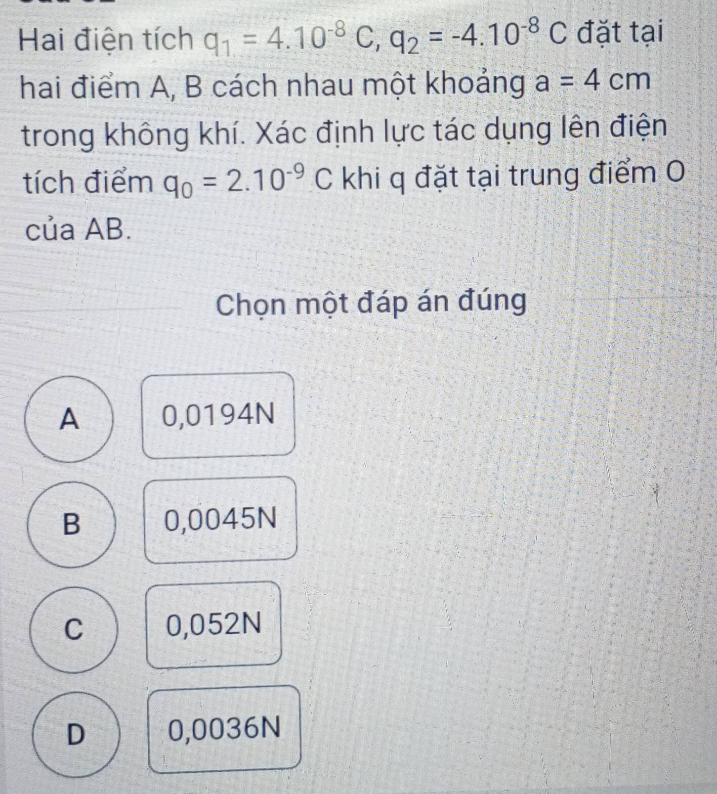 Hai điện tích q_1=4.10^(-8)C, q_2=-4.10^(-8)C đặt tại
hai điểm A, B cách nhau một khoảng a=4cm
trong không khí. Xác định lực tác dụng lên điện
tích điểm q_0=2.10^(-9)C khi q đặt tại trung điểm 0
của AB.
Chọn một đáp án đúng
A 0,0194N
B 0,0045N
C 0,052N
D 0,0036N