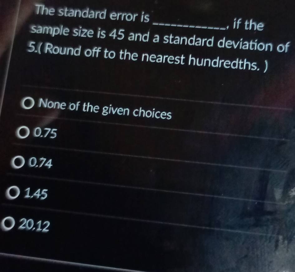 The standard error is
_, if the
sample size is 45 and a standard deviation of
5.( Round off to the nearest hundredths. )
None of the given choices
0.75
0.74
1.45
20.12