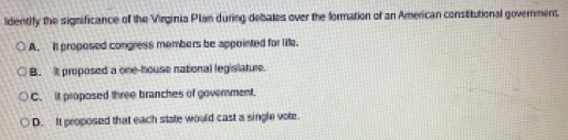 ldentify the significance of the Virginia Plan during debales over the formation of an American constitutional government.
A. It proposed congress members be appointed for life.
B. it proposed a one-house national legislature.
C. it proposed three branches of goverment.
D. It proposed that each state would cast a single vote.