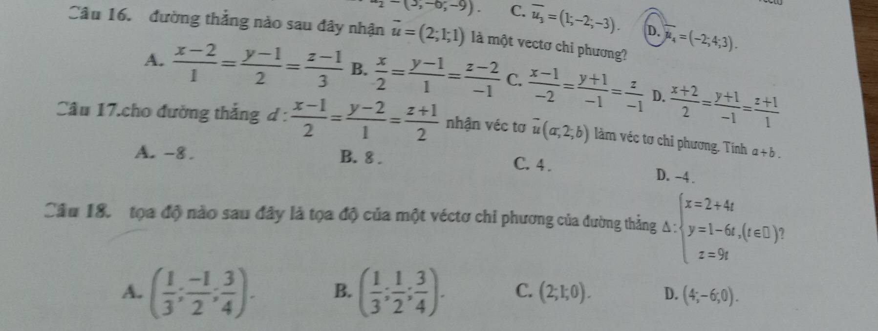 ^-2-(3,-0;-9). C. overline u_3=(1;-2;-3). D. overline mu _4=(-2;4;3). 
Câu 16. đường thẳng nào sau đây nhận vector u=(2;1;1) là một vectơ chi phương?
A.  (x-2)/1 = (y-1)/2 = (z-1)/3  B.  x/2 = (y-1)/1 = (z-2)/-1  C.  (x-1)/-2 = (y+1)/-1 = z/-1  D.  (x+2)/2 = (y+1)/-1 = (z+1)/1 
Câu 17.cho đường thắng d :  (x-1)/2 = (y-2)/1 = (z+1)/2  nhận véc tơ overline u(a,2;b) làm véc tơ chi phương. Tính a+b.
A. -8. B. 8. C. 4.
D. -4.
Câu 18. tọa độ nào sau đây là tọa độ của một véctơ chi phương của đường thẳng △ :beginarrayl x=2+4t y=1-6t,(t∈ C) z= z=9tendarray.
B.
C.
A. ( 1/3 ; (-1)/2 ; 3/4 ). ( 1/3 ; 1/2 ; 3/4 ). (2;1;0). D. (4;-6;0).