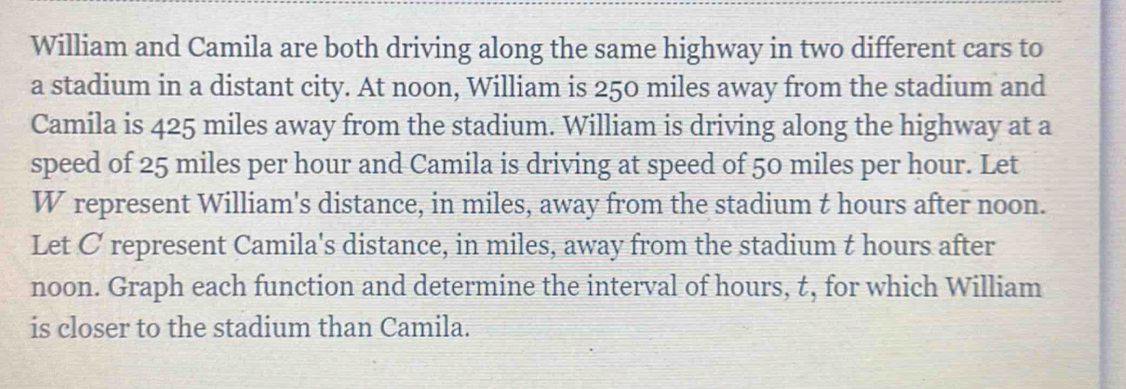 William and Camila are both driving along the same highway in two different cars to 
a stadium in a distant city. At noon, William is 250 miles away from the stadium and 
Camila is 425 miles away from the stadium. William is driving along the highway at a 
speed of 25 miles per hour and Camila is driving at speed of 50 miles per hour. Let
W represent William's distance, in miles, away from the stadium t hours after noon. 
Let C represent Camila's distance, in miles, away from the stadium t hours after 
noon. Graph each function and determine the interval of hours, t, for which William 
is closer to the stadium than Camila.