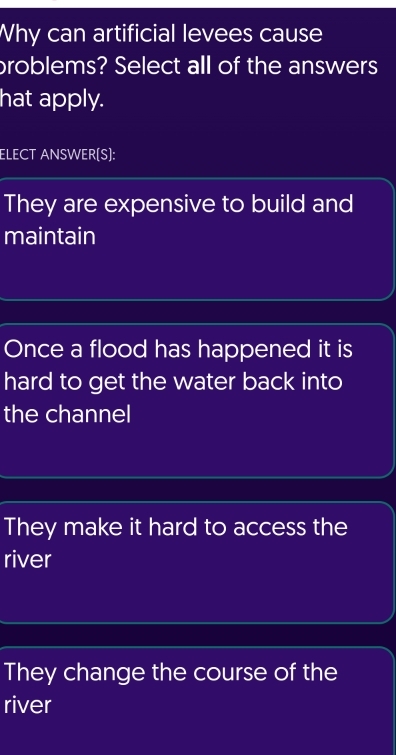 Why can artificial levees cause
broblems? Select all of the answers
hat apply.
ELECT ANSWER(S):
They are expensive to build and
maintain
Once a flood has happened it is
hard to get the water back into
the channel
They make it hard to access the
river
They change the course of the
river