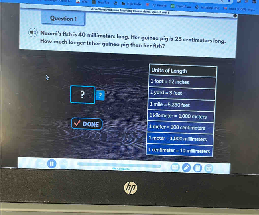 New Tob New folder Toy Theater SmartPass Taltadegas 360
nbox (1,299)
Solve Word Problems Involving Conversions - Quiz - Level E
Question 1
Naomi's fish is 40 millimeters long. Her guinea pig is 25 centimeters long.
How much longer is her guinea pig than her fish?
Units of Length
1foot =12 n a 1e°
? ?
1yar =3feet
1mile =5,280 feet
1kilometer=1,000 meters
DONE
1meter=100centimeters
1meter=1,000 millimeters
1centimeter=10 millimeters
0% Complets