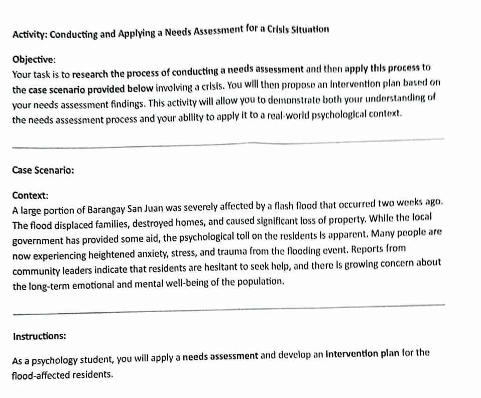 Activity: Conducting and Applying a Needs Assessment for a Crisis Situation 
Objective: 
Your task is to research the process of conducting a needs assessment and then apply this process to 
the case scenario provided below involving a crisis. You will then propose an Intervention plan based on 
your needs assessment findings. This activity will allow you to demonstrate both your understanding of 
the needs assessment process and your ability to apply it to a real-world psychological context. 
_ 
Case Scenario: 
Context: 
A large portion of Barangay San Juan was severely affected by a flash flood that occurred two weeks ago. 
The flood displaced families, destroyed homes, and caused significant loss of property. While the local 
government has provided some aid, the psychological toll on the residents is apparent. Many people are 
now experiencing heightened anxiety, stress, and trauma from the flooding event. Reports from 
community leaders indicate that residents are hesitant to seek help, and there is growing concern about 
the long-term emotional and mental well-being of the population. 
_ 
_ 
Instructions: 
As a psychology student, you will apply a needs assessment and develop an intervention plan for the 
flood-affected residents.