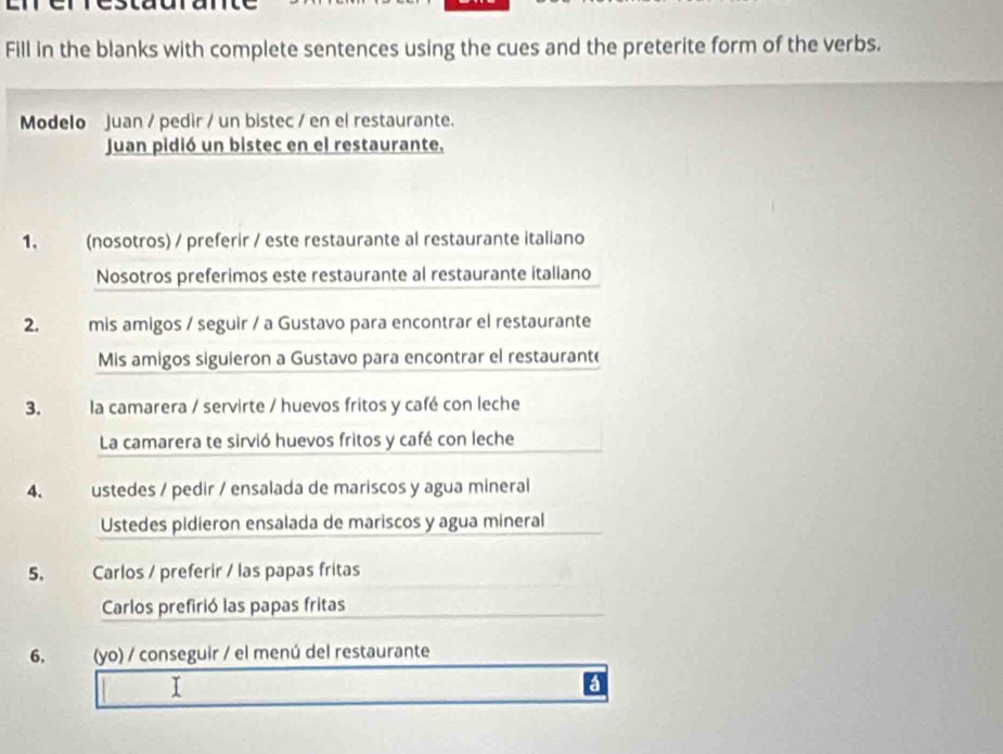 Fill in the blanks with complete sentences using the cues and the preterite form of the verbs. 
Modelo Juan / pedir / un bistec / en el restaurante. 
Juan pidió un bistec en el restaurante. 
1, (nosotros) / preferir / este restaurante al restaurante italiano 
Nosotros preferimos este restaurante al restaurante italiano 
2. mis amigos / seguir / a Gustavo para encontrar el restaurante 
Mis amigos siguieron a Gustavo para encontrar el restaurant( 
3. la camarera / servirte / huevos fritos y café con leche 
La camarera te sirvió huevos fritos y café con leche 
4. ustedes / pedir / ensalada de mariscos y agua mineral 
Ustedes pidieron ensalada de mariscos y agua mineral 
5, Carlos / preferir / las papas fritas 
Carlos prefirió las papas fritas 
6. (yo) / conseguir / el menú del restaurante 
I 
a