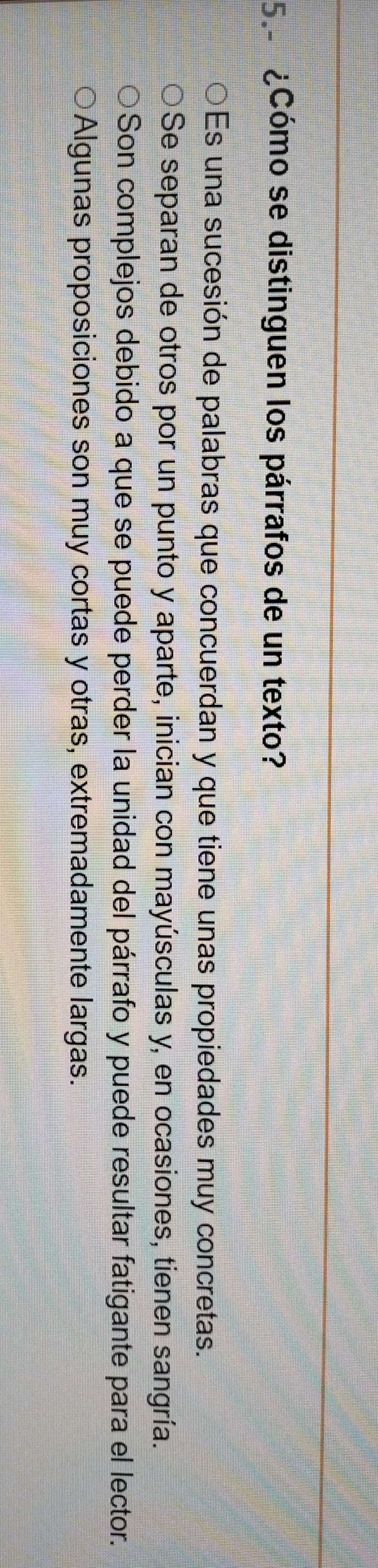 5.º ¿Cómo se distinguen los párrafos de un texto?
Es una sucesión de palabras que concuerdan y que tiene unas propiedades muy concretas.
Se separan de otros por un punto y aparte, inician con mayúsculas y, en ocasiones, tienen sangría.
Son complejos debido a que se puede perder la unidad del párrafo y puede resultar fatigante para el lector.
Algunas proposiciones son muy cortas y otras, extremadamente largas.