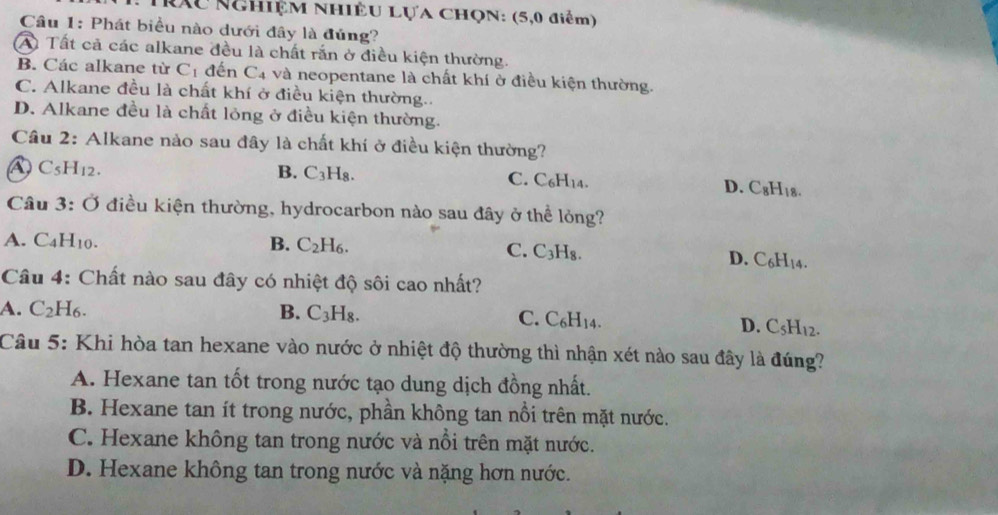 RXu NchiệM NhiÊu Lựa CHọN: (5,0 điểm)
Câu 1: Phát biểu nào dưới đây là đủng?
A Tất cả các alkane đều là chất rắn ở điều kiện thường.
B. Các alkane từ C_1 đến C4 và neopentane là chất khí ở điều kiện thường.
C. Alkane đều là chất khí ở điều kiện thường..
D. Alkane đều là chất lỏng ở điều kiện thường.
Cầu 2: Alkane nảo sau đây là chất khí ở điều kiện thường?
C_5H_12.
B. C_3H_8. C. C₆H14. D. C_8H_18. 
Câu 3:O điều kiện thường, hydrocarbon nào sau đây ở thể lỏng?
A. C_4H_10. B. C_2H_6.
C. C_3H_8.
D. C_6H_14. 
Câu 4: Chất nào sau đây có nhiệt độ sôi cao nhất?
A. C_2H_6. B. C_3H_8.
C. C_6H_14. D. C_5H_12. 
Câu 5: Khi hòa tan hexane vào nước ở nhiệt độ thường thì nhận xét nào sau đây là đúng?
A. Hexane tan tốt trong nước tạo dung dịch đồng nhất.
B. Hexane tan ít trong nước, phần không tan nổi trên mặt nước.
C. Hexane không tan trong nước và nổi trên mặt nước.
D. Hexane không tan trong nước và nặng hơn nước.