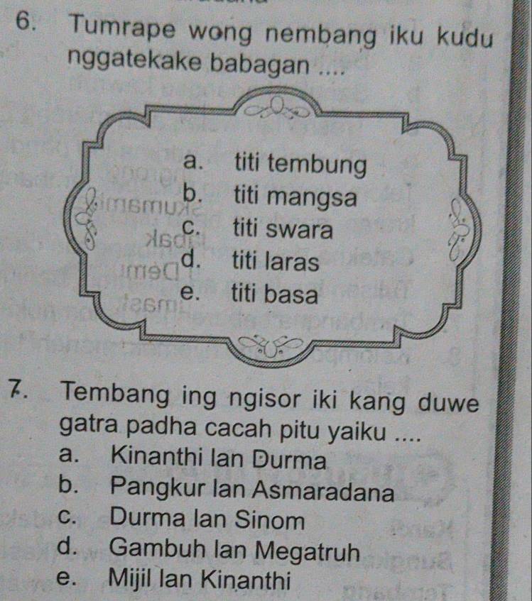 Tumrape wong nembang iku kudu
nggatekake babagan ....
7. Tembang ing ngisor iki kang duwe
gatra padha cacah pitu yaiku ....
a. Kinanthi Ian Durma
b. Pangkur Ian Asmaradana
c. Durma Ian Sinom
d. Gambuh Ian Megatruh
e. Mijil Ian Kinanthi