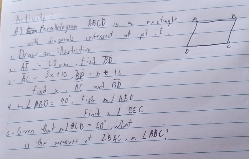 Activity : 
A) Parallelogram ABCD is a rectingle 
with diagonals intersect of p^7:E
1. Draw an illuctration. 
2. overline AE=20cm , Find overline BD. 
3 overline AC=5x+10, overline BP=x+16
find x, overline AC and overline BD
9 m∠ ABD=40° Fin m∠ AED
Find n∠ BEC
s. Given that m∠ ACB=60° ,hat 
is the measure of ∠ BAC, n∠ ABC