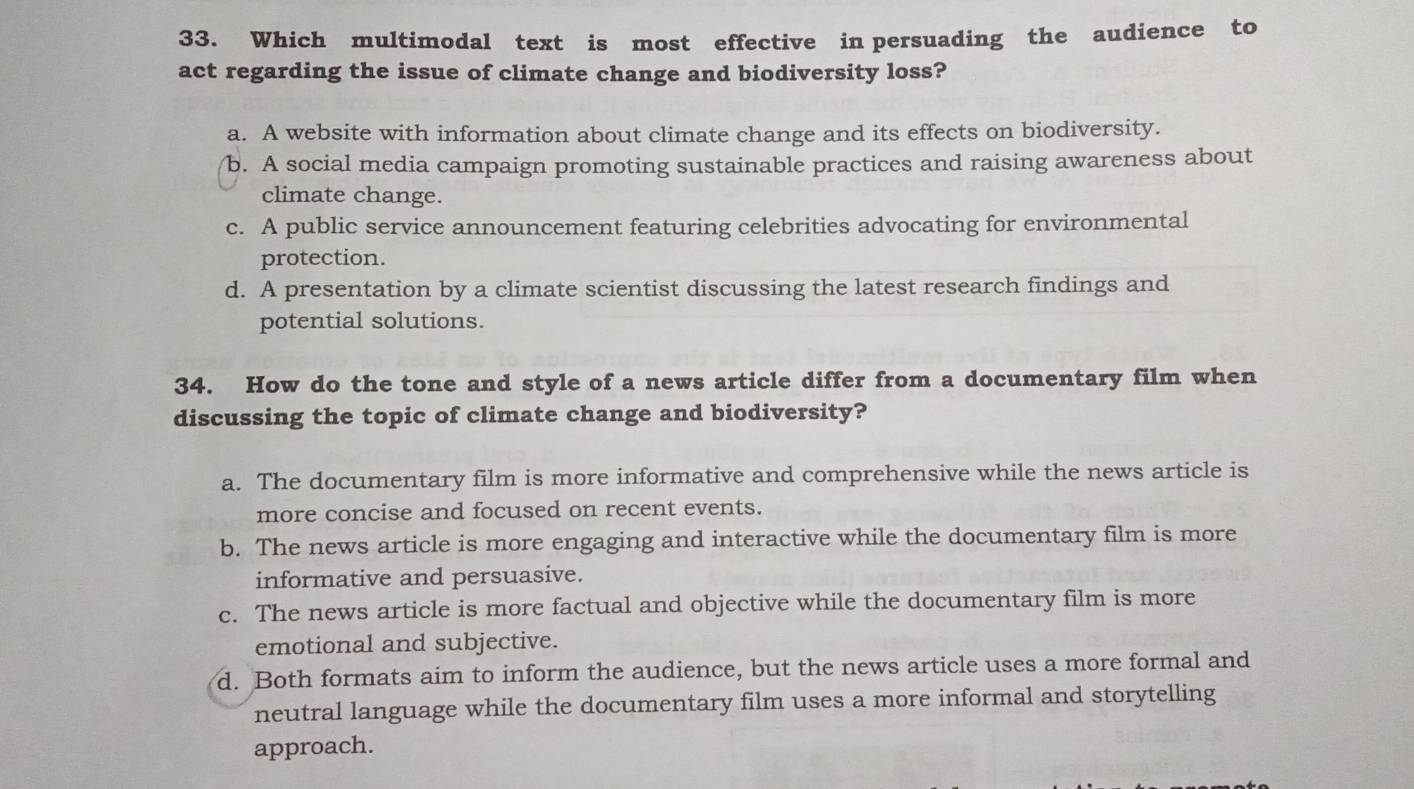 Which multimodal text is most effective in persuading the audience to
act regarding the issue of climate change and biodiversity loss?
a. A website with information about climate change and its effects on biodiversity.
b. A social media campaign promoting sustainable practices and raising awareness about
climate change.
c. A public service announcement featuring celebrities advocating for environmental
protection.
d. A presentation by a climate scientist discussing the latest research findings and
potential solutions.
34. How do the tone and style of a news article differ from a documentary film when
discussing the topic of climate change and biodiversity?
a. The documentary film is more informative and comprehensive while the news article is
more concise and focused on recent events.
b. The news article is more engaging and interactive while the documentary film is more
informative and persuasive.
c. The news article is more factual and objective while the documentary film is more
emotional and subjective.
d. Both formats aim to inform the audience, but the news article uses a more formal and
neutral language while the documentary film uses a more informal and storytelling
approach.