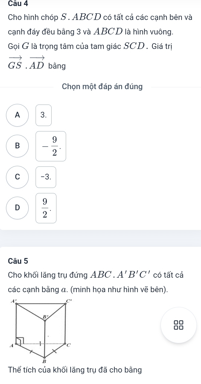 Cho hình chóp S . ABCD có tất cả các cạnh bên và
cạnh đáy đều bằng 3 và ABCD là hình vuông.
Gọi G là trọng tâm của tam giác SCD . Giá trị
vector GS.vector AD bằng
Chọn một đáp án đúng
A 3.
B - 9/2 .
C -3.
D  9/2 .
Câu 5
Cho khối lăng trụ đứng ABC  . A'B'C' có tất cả
các cạnh bằng a. (minh họa như hình vẽ bên).
Thể tích của khối lăng trụ đã cho bằng