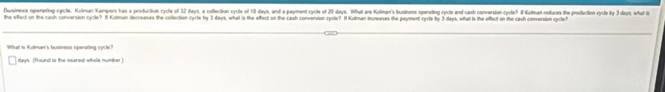 Business operating cycle, Kolman Kampers bas a production cycle of 32 days, a collection cycle of 18 days, and a payment cycle of 20 days. What are Kolman's business operating cycle and cash conversion cycle? If Kolman reduces the production cycle by 3 days, what l 
the effect on the cash conversion cycle? If Kolman decreases the collection cycle by 3 days, what is the effect on the cash conversion cycle? If Kolman increases the payment cycle by 3 days, what is the effect on the cash conversion cycle 
What is Kolman's business operating cycle?
days (Round to the searest whole number )