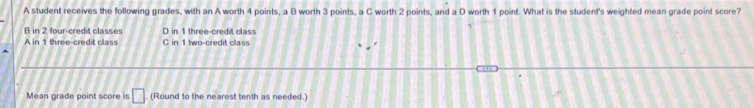 A student receives the following grades, with an A worth 4 points, a B worth 3 points, a C worth 2 points, and a D worth 1 point. What is the student's weighted mean grade point score?
B in 2 four-credit classes D in 1 three-credit class
A in 1 three-credit class C in 1 two-credit class
Mean grade point score is □. (Round to the nearest tenth as needed.)