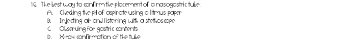 The best way to confirm the placement of a nasogastric tube:
A. Cheding the pt of aspirate using a litmus paper
D. Injecting air and listening with a stethoscope
C. Obseruing for gastric contents
D X -ray confirmation of the tuke