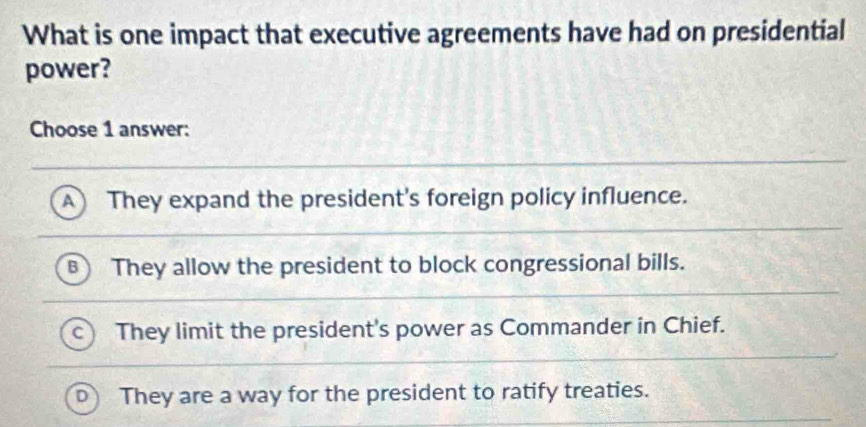 What is one impact that executive agreements have had on presidential
power?
Choose 1 answer:
A They expand the president's foreign policy influence.
B They allow the president to block congressional bills.
They limit the president's power as Commander in Chief.
They are a way for the president to ratify treaties.