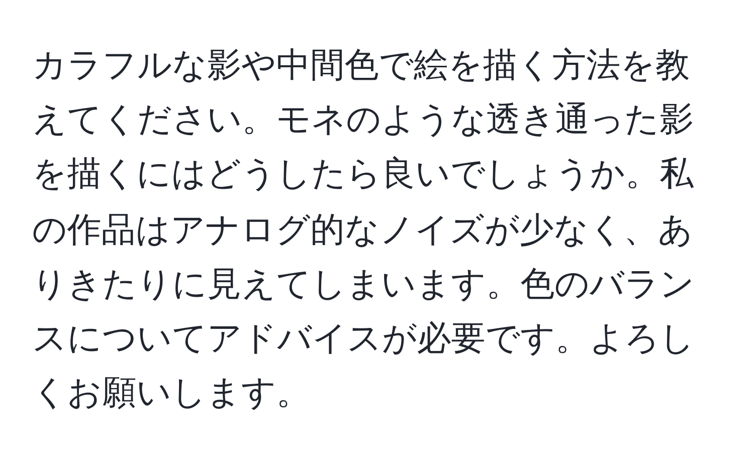 カラフルな影や中間色で絵を描く方法を教えてください。モネのような透き通った影を描くにはどうしたら良いでしょうか。私の作品はアナログ的なノイズが少なく、ありきたりに見えてしまいます。色のバランスについてアドバイスが必要です。よろしくお願いします。