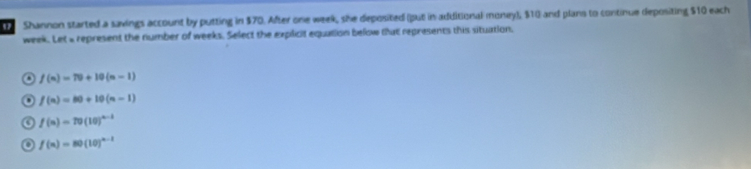 Shannon started a savings account by putting in $70. After one week, she deposited (put in additional money), $10 and plans to continue depositing $10 each
week. Let a represent the number of weeks. Select the explicit equation below that represents this situation.
. f(n)=70+10(n-1)
f(n)=80+10(n-1)
a f(n)=10(10)^n-1
f(n)=80(10)^n-1