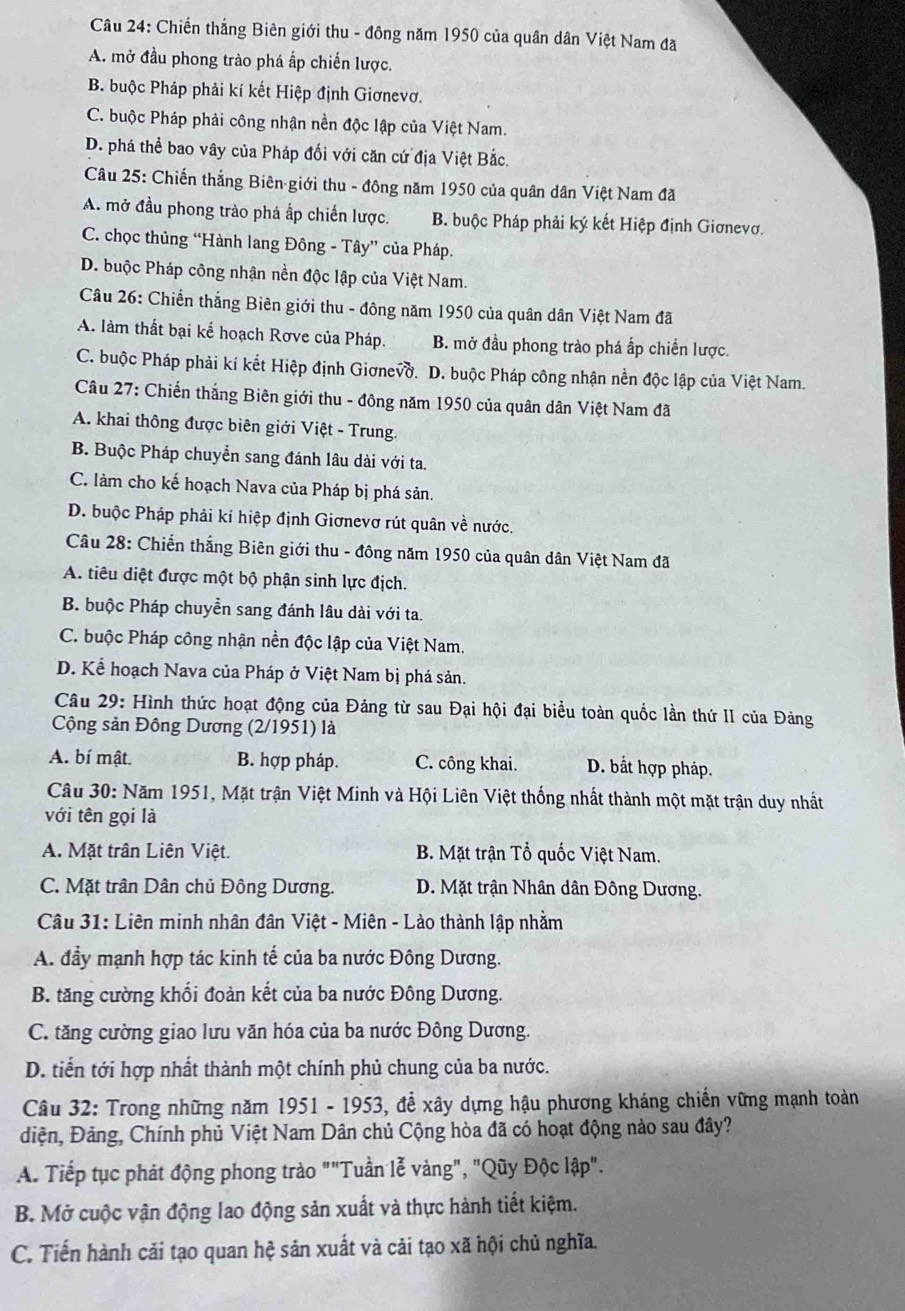 Chiến thắng Biên giới thu - đông năm 1950 của quân dân Việt Nam đã
A. mở đầu phong trào phá ấp chiến lược.
B. buộc Pháp phải kí kết Hiệp định Giơnevơ.
C. buộc Pháp phải công nhận nền độc lập của Việt Nam.
D. phá thể bao vây của Pháp đối với căn cứ địa Việt Bắc,
Câu 25: Chiến thẳng Biên giới thu - đông năm 1950 của quân dân Việt Nam đã
A. mở đầu phong trào phá ấp chiến lược. B. buộc Pháp phải ký kết Hiệp định Giơnevơ.
C. chọc thủng “Hành lang Đông - Tây” của Pháp.
D. buộc Pháp công nhận nền độc lập của Việt Nam.
Câu 26: Chiến thắng Biên giới thu - đông năm 1950 của quân dân Việt Nam đã
A. làm thất bại kế hoạch Rơve của Pháp. B. mở đầu phong trào phá ấp chiến lược.
C. buộc Pháp phải kí kết Hiệp định Giơnevờ. D. buộc Pháp công nhận nền độc lập của Việt Nam.
Câu 27: Chiến thắng Biên giới thu - đông năm 1950 của quân dân Việt Nam đã
A. khai thông được biên giới Việt - Trung.
B. Buộc Pháp chuyển sang đánh lâu dài với ta.
C. làm cho kế hoạch Nava của Pháp bị phá sản.
D. buộc Pháp phải kí hiệp định Giơnevơ rút quân về nước.
Câu 28: Chiến thắng Biên giới thu - đông năm 1950 của quân dân Việt Nam đã
A. tiêu diệt được một bộ phận sinh lực địch.
B. buộc Pháp chuyền sang đánh lâu dài với ta.
C. buộc Pháp công nhận nền độc lập của Việt Nam.
D. Kể hoạch Nava của Pháp ở Việt Nam bị phá sản.
Câu 29: Hình thức hoạt động của Đảng từ sau Đại hội đại biểu toàn quốc lần thứ II của Đảng
Cộng sản Đông Dương (2/1951) là
A. bí mật. B. hợp pháp. C. công khai. D. bất hợp pháp.
Câu 30: Năm 1951, Mặt trận Việt Minh và Hội Liên Việt thống nhất thành một mặt trận duy nhất
với tên gọi là
A. Mặt trân Liên Việt. B. Mặt trận Tổ quốc Việt Nam.
C. Mặt trần Dân chủ Đông Dương. D. Mặt trận Nhân dân Đông Dương.
Câu 31: Liên minh nhân đân Việt - Miên - Lào thành lập nhằm
A. đầy mạnh hợp tác kinh tế của ba nước Đông Dương.
B. tăng cường khổi đoàn kết của ba nước Đông Dương.
C. tăng cường giao lưu văn hóa của ba nước Đông Dương.
D. tiến tới hợp nhất thành một chính phủ chung của ba nước.
Câu 32: Trong những năm 1951 - 1953, để xây dựng hậu phương kháng chiến vững mạnh toàn
điện, Đảng, Chính phủ Việt Nam Dân chủ Cộng hòa đã có hoạt động nào sau đây?
A. Tiếp tục phát động phong trào ""Tuần lễ vàng", "Qũy Độc lập".
B. Mở cuộc vận động lao động sản xuất và thực hành tiết kiệm.
C. Tiến hành cải tạo quan hệ sản xuất và cải tạo xã hội chủ nghĩa.