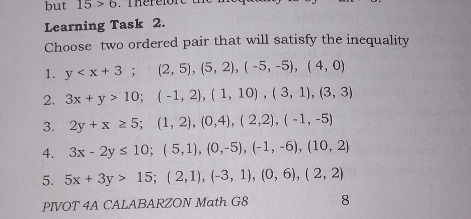 but 15>6 Thérelore
Learning Task 2.
Choose two ordered pair that will satisfy the inequality
1. y ; (2,5), (5,2), (-5,-5), (4,0)
2. 3x+y>10; (-1,2), (1,10), (3,1), (3,3)
3. 2y+x≥ 5; (1,2), (0,4), (2,2), (-1,-5)
4. 3x-2y≤ 10; (5,1), (0,-5), (-1,-6), (10,2)
5. 5x+3y>15; (2,1), (-3,1), (0,6), (2,2)
PIVOT 4A CALABARZON Math G8
8