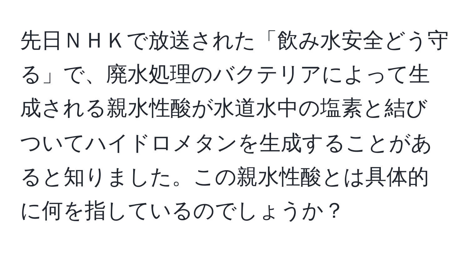 先日ＮＨＫで放送された「飲み水安全どう守る」で、廃水処理のバクテリアによって生成される親水性酸が水道水中の塩素と結びついてハイドロメタンを生成することがあると知りました。この親水性酸とは具体的に何を指しているのでしょうか？